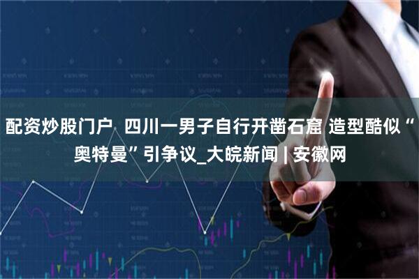 配资炒股门户  四川一男子自行开凿石窟 造型酷似“奥特曼”引争议_大皖新闻 | 安徽网