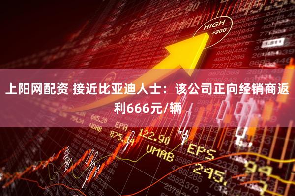 上阳网配资 接近比亚迪人士：该公司正向经销商返利666元/辆