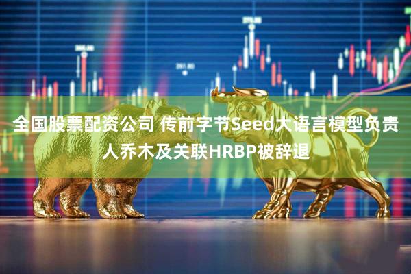 全国股票配资公司 传前字节Seed大语言模型负责人乔木及关联HRBP被辞退
