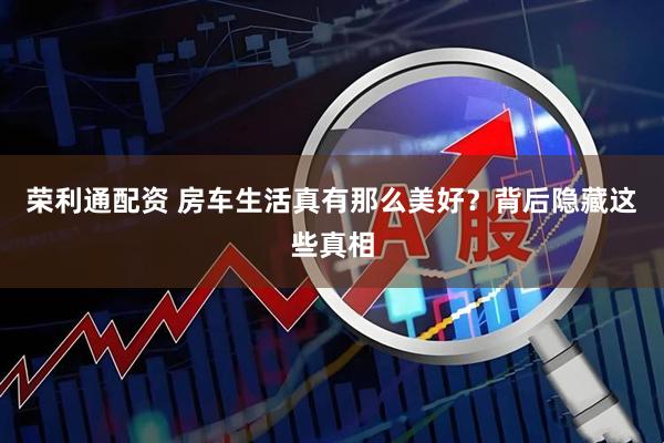 荣利通配资 房车生活真有那么美好？背后隐藏这些真相