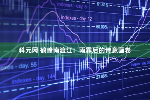 科元网 鹤峰南渡江：雨霁后的诗意画卷