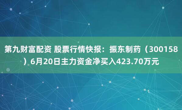 第九财富配资 股票行情快报：振东制药（300158）6月20日主力资金净买入423.70万元