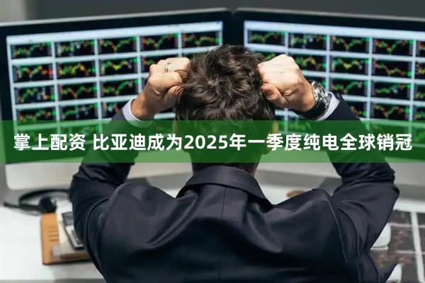 掌上配资 比亚迪成为2025年一季度纯电全球销冠