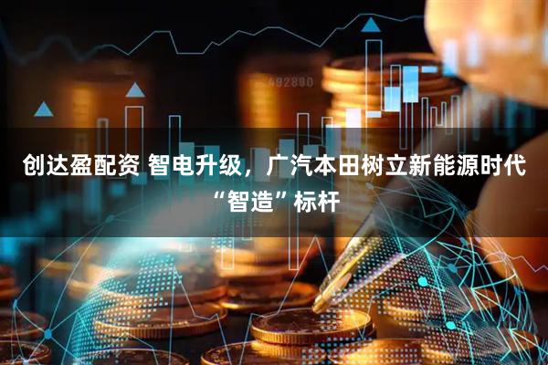 创达盈配资 智电升级，广汽本田树立新能源时代“智造”标杆