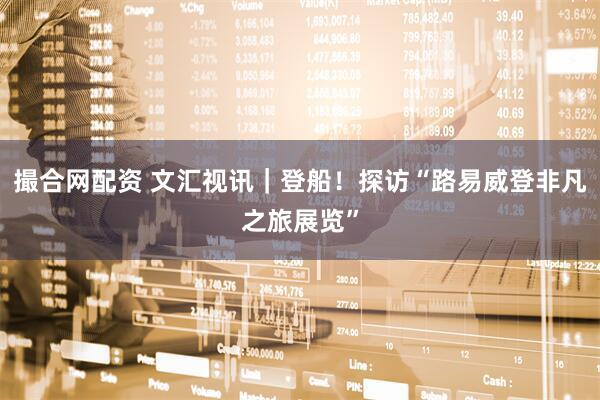 撮合网配资 文汇视讯｜登船！探访“路易威登非凡之旅展览”