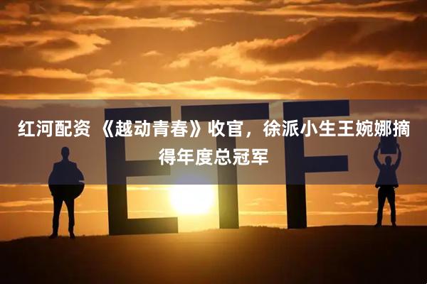 红河配资 《越动青春》收官，徐派小生王婉娜摘得年度总冠军