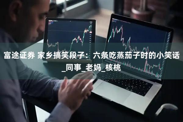 富途证券 家乡搞笑段子：六条吃蒸茄子时的小笑话_同事_老妈_核桃