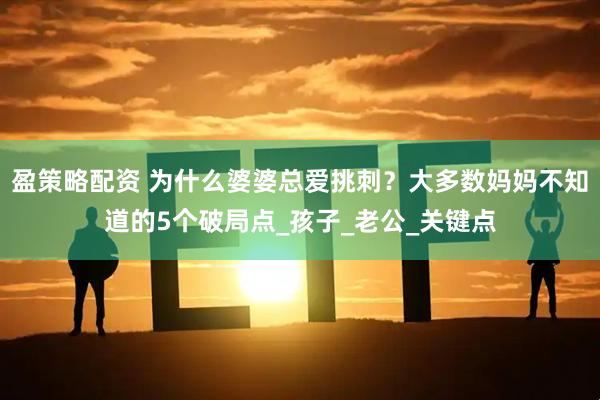 盈策略配资 为什么婆婆总爱挑刺？大多数妈妈不知道的5个破局点_孩子_老公_关键点