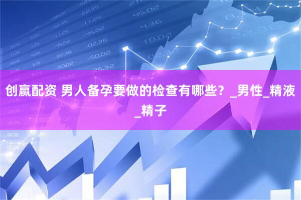 创赢配资 男人备孕要做的检查有哪些？_男性_精液_精子