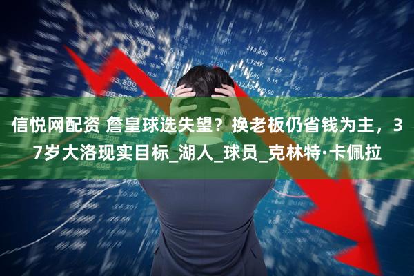 信悦网配资 詹皇球选失望？换老板仍省钱为主，37岁大洛现实目标_湖人_球员_克林特·卡佩拉