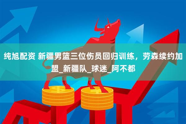 纯旭配资 新疆男篮三位伤员回归训练，劳森续约加盟_新疆队_球迷_阿不都