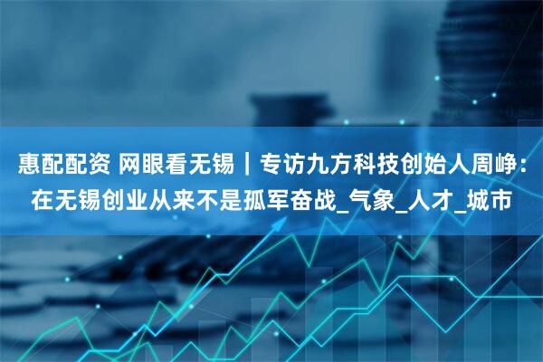 惠配配资 网眼看无锡｜专访九方科技创始人周峥：在无锡创业从来不是孤军奋战_气象_人才_城市