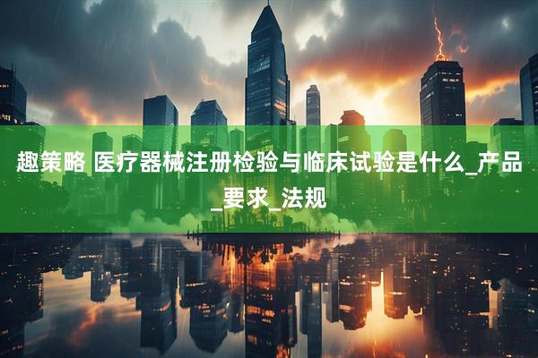 趣策略 医疗器械注册检验与临床试验是什么_产品_要求_法规