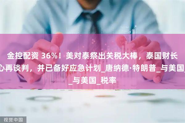 金控配资 36%！美对泰祭出关税大棒，泰国财长有信心再谈判，并已备好应急计划_唐纳德·特朗普_与美国_税率