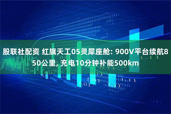 股联社配资 红旗天工05灵犀座舱: 900V平台续航850公里, 充电10分钟补能500km