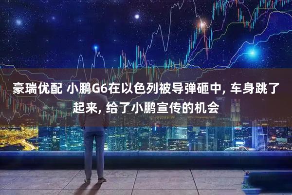 豪瑞优配 小鹏G6在以色列被导弹砸中, 车身跳了起来, 给了小鹏宣传的机会