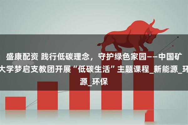盛康配资 践行低碳理念，守护绿色家园——中国矿业大学梦启支教团开展“低碳生活”主题课程_新能源_环保