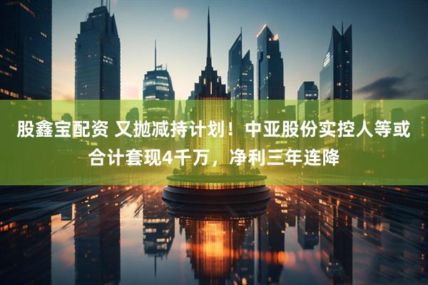 股鑫宝配资 又抛减持计划！中亚股份实控人等或合计套现4千万，净利三年连降