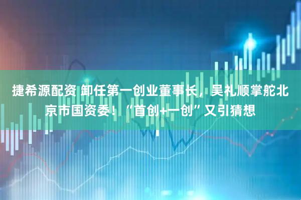 捷希源配资 卸任第一创业董事长，吴礼顺掌舵北京市国资委！“首创+一创”又引猜想