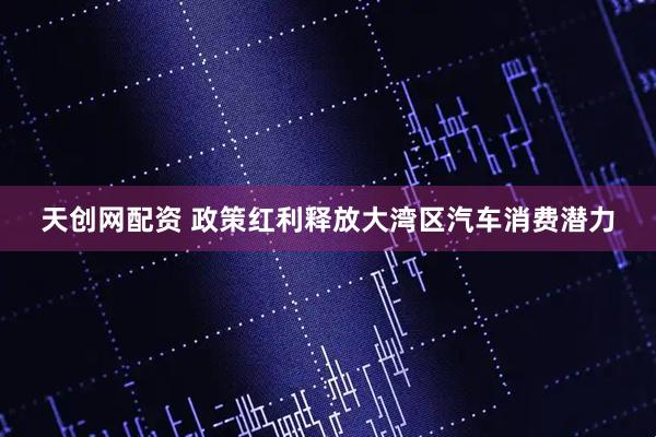 天创网配资 政策红利释放大湾区汽车消费潜力