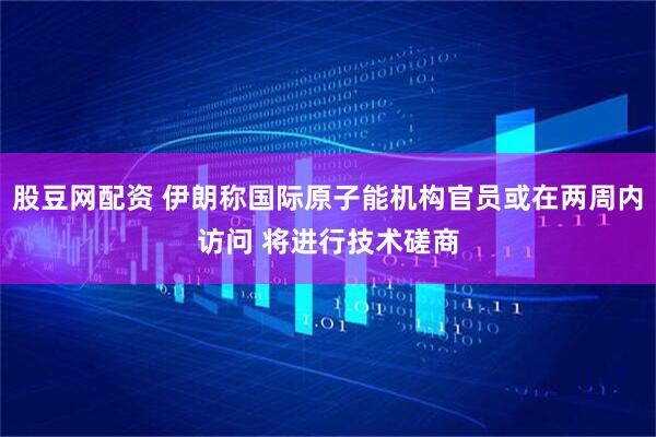 股豆网配资 伊朗称国际原子能机构官员或在两周内访问 将进行技术磋商