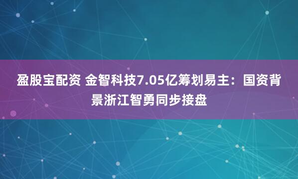盈股宝配资 金智科技7.05亿筹划易主：国资背景浙江智勇同步接盘