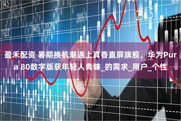 盈禾配资 暑期换机潮遇上真香直屏旗舰，华为Pura 80数字版获年轻人青睐_的需求_用户_个性