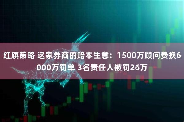 红旗策略 这家券商的赔本生意：1500万顾问费换6000万罚单 3名责任人被罚26万