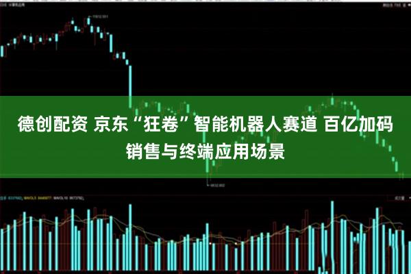 德创配资 京东“狂卷”智能机器人赛道 百亿加码销售与终端应用场景
