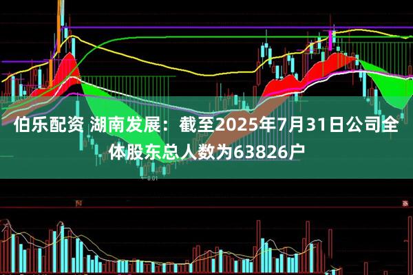 伯乐配资 湖南发展：截至2025年7月31日公司全体股东总人数为63826户