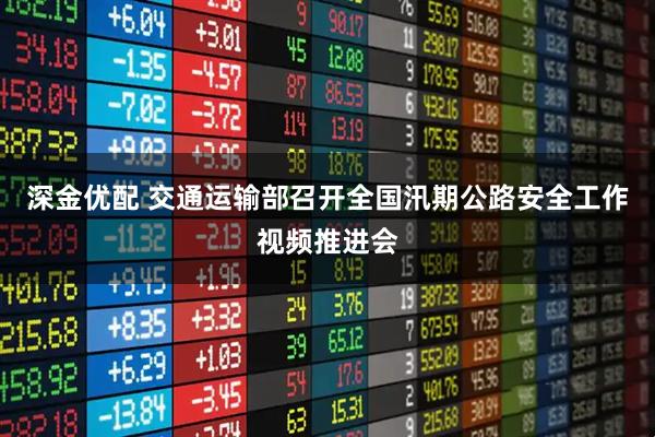 深金优配 交通运输部召开全国汛期公路安全工作视频推进会