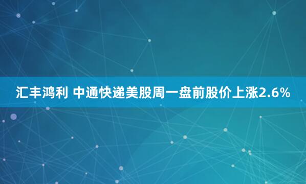 汇丰鸿利 中通快递美股周一盘前股价上涨2.6%