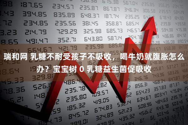 瑞和网 乳糖不耐受孩子不吸收，喝牛奶就腹胀怎么办？宝宝树 0 乳糖益生菌促吸收