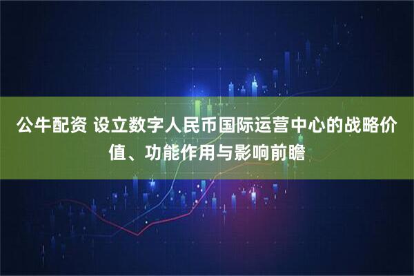 公牛配资 设立数字人民币国际运营中心的战略价值、功能作用与影响前瞻