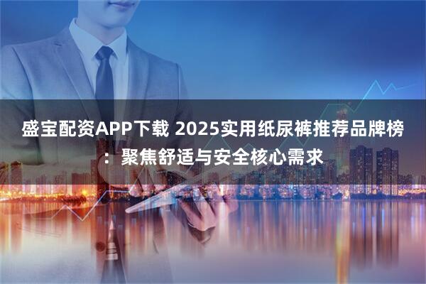 盛宝配资APP下载 2025实用纸尿裤推荐品牌榜：聚焦舒适与安全核心需求