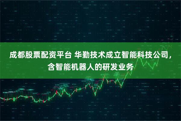 成都股票配资平台 华勤技术成立智能科技公司，含智能机器人的研发业务