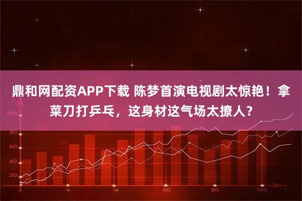 鼎和网配资APP下载 陈梦首演电视剧太惊艳！拿菜刀打乒乓，这身材这气场太撩人？